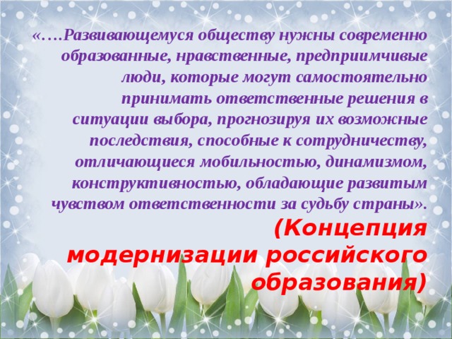 «….Развивающемуся обществу нужны современно образованные, нравственные, предприимчивые люди, которые могут самостоятельно принимать ответственные решения в ситуации выбора, прогнозируя их возможные последствия, способные к сотрудничеству, отличающиеся мобильностью, динамизмом, конструктивностью, обладающие развитым чувством ответственности за судьбу страны».   (Концепция модернизации российского образования) 