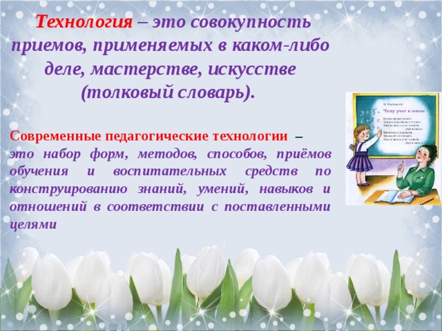  Технология – это совокупность приемов, применяемых в каком-либо деле, мастерстве, искусстве (толковый словарь).  Современные педагогические технологии – это набор форм, методов, способов, приёмов обучения и воспитательных средств по конструированию знаний, умений, навыков и отношений в соответствии с поставленными целями 