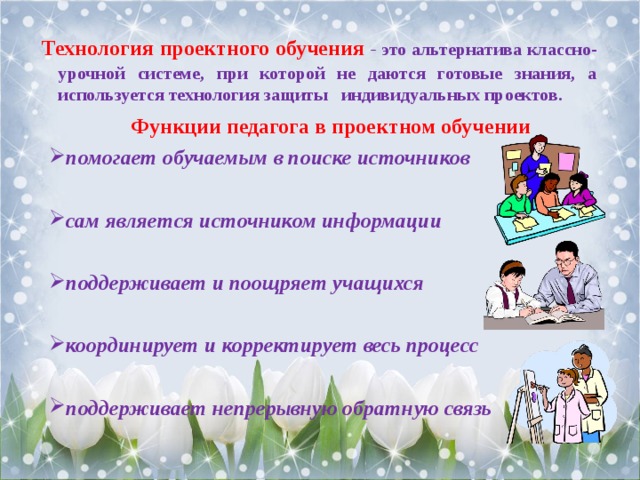     Технология проектного обучения  - это альтернатива классно-урочной системе, при которой не даются готовые знания, а используется технология защиты индивидуальных проектов. Функции педагога в проектном обучении помогает обучаемым в поиске источников  сам является источником информации  поддерживает и поощряет учащихся  координирует и корректирует весь процесс  поддерживает непрерывную обратную связь  