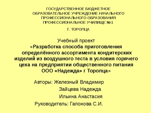 ГОСУДАРСТВЕННОЕ БЮДЖЕТНОЕ ОБРАЗОВАТЕЛЬНОЕ УЧРЕЖДЕНИЕ НАЧАЛЬНОГО ПРОФЕССИОНАЛЬНОГО ОБРАЗОВАНИЯ ПРОФЕССИОНАЛЬНОЕ УЧИЛИЩЕ №1 Г. ТОРОПЦА Учебный проект  « Разработка способа приготовления  определённого ассортимента кондитерских изделий из воздушного теста в условия горячего цеха на предприятии общественного питания ООО «Надежда» г Торопца » Авторы: Железный Владимир  Зайцева Надежда  Ильина Анастасия Руководитель: Гапонова С.И. 