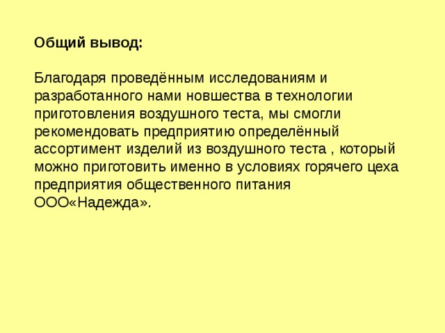 Общий вывод: Благодаря проведённым исследованиям и разработанного нами новшества в технологии приготовления воздушного теста, мы смогли рекомендовать предприятию определённый ассортимент изделий из воздушного теста , который можно приготовить именно в условиях горячего цеха предприятия общественного питания ООО«Надежда». 