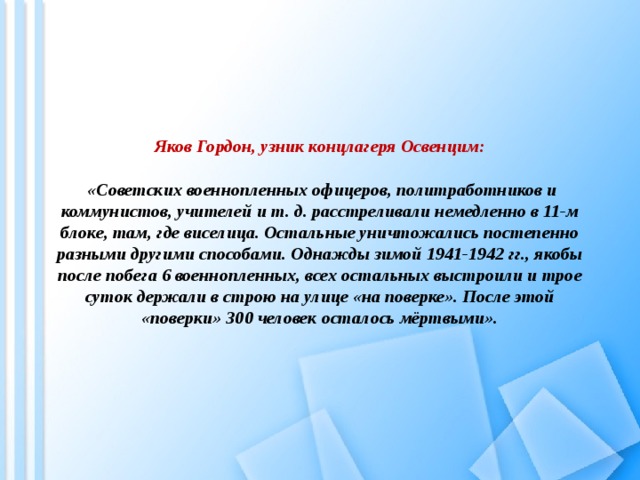 Яков Гордон, узник концлагеря Освенцим:   «Советских военнопленных офицеров, политработников и коммунистов, учителей и т. д. расстреливали немедленно в 11-м блоке, там, где виселица. Остальные уничтожались постепенно разными другими способами. Однажды зимой 1941-1942 гг., якобы после побега 6 военнопленных, всех остальных выстроили и трое суток держали в строю на улице «на поверке». После этой «поверки» 300 человек осталось мёртвыми».   