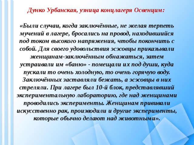 Дунко Урбанская, узница концлагеря Освенцим:   «Были случаи, когда заключённые, не желая терпеть мучений в лагере, бросались на провод, находившийся под током высокого напряжения, чтобы покончить с собой. Для своего удовольствия эсэсовцы приказывали женщинам-заключённым обнажаться, затем устраивали им «баню» - помещали их под души, куда пускали то очень холодную, то очень горячую воду. Заключённых заставляли бежать, а эсэсовцы в них стреляли. При лагере был 10-й блок, представлявший экспериментальную лабораторию, где над женщинами проводились эксперименты. Женщинам прививали искусственно рак, производили и другие эксперименты, которые обычно делают над животными».      