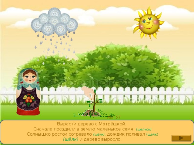 Вырасти дерево с Матрёшкой. Сначала посадили в землю маленькое семя. (щелчок) Солнышко росток согревало (щёлк), дождик поливал (щелк) (щёлк) и дерево выросло. 