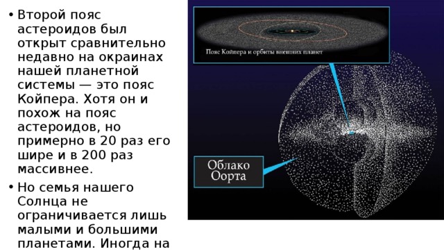 Второй пояс астероидов был открыт сравнительно недавно на окраинах нашей планетной системы — это пояс Койпера. Хотя он и похож на пояс астероидов, но примерно в 20 раз его шире и в 200 раз массивнее. Но семья нашего Солнца не ограничивается лишь малыми и большими планетами. Иногда на небе бывают видны хвостатые «звезды» — кометы, которые приходят к нам издалека и, как правило, появляются внезапно. 