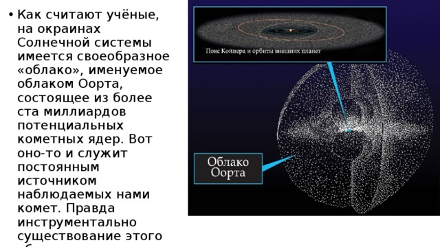 Как считают учёные, на окраинах Солнечной системы имеется своеобразное «облако», именуемое облаком Оорта, состоящее из более ста миллиардов потенциальных кометных ядер. Вот оно-то и служит постоянным источником наблюдаемых нами комет. Правда инструментально существование этого облака не подтверждено, но многие косвенные факты указывают на то, что оно там есть. 