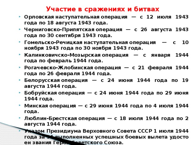 Участие в сражениях и битвах Орловская наступательная операция — с 12 июля 1943 года по 18 августа 1943 года. Черниговско-Припятская операция — с 26 августа 1943 года по 30 сентября 1943 года. Гомельско-Речицкая наступательная операция — с 10 ноября 1943 года по 30 ноября 1943 года. Калинковичско-Мозырская операция — с января 1944 года по февраль 1944 года. Рогачевско-Жлобинская операция — с 21 февраля 1944 года по 26 февраля 1944 года. Белорусская операция — с 24 июня 1944 года по 19 августа 1944 года. Бобруйская операция — с 24 июня 1944 года по 29 июня 1944 года. Минская операция — с 29 июня 1944 года по 4 июля 1944 года. Люблин-Брестская операция — с 18 июля 1944 года по 2 августа 1944 года. Ука­зом Пре­зи­ди­у­ма Вер­хов­но­го Со­ве­та СССР 1 июля 1944 года за 94 вы­пол­нен­ных успеш­ных бо­е­вых вы­ле­та удо­сто­ен зва­ния Герой Со­вет­ско­го Союза. После войны про­дол­жал слу­жить в ВВС. В 1946 году был уво­лен в запас. Про­жи­вал в Брян­ске. Умер 7 де­каб­ря 1959 года в го­ро­де Брян­ске. По­хо­ро­нен на «Аллее ге­ро­ев» в Со­вет­ском рай­оне Брян­ска. 