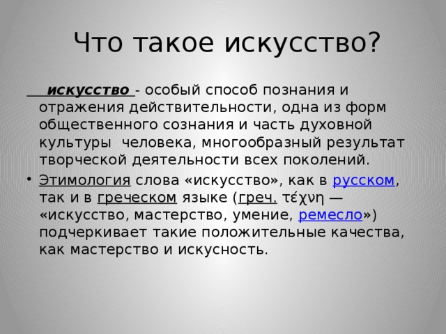  Что такое искусство?  искусство - особый способ познания и отражения действительности, одна из форм общественного сознания и часть духовной культуры человека, многообразный результат творческой деятельности всех поколений. Этимология   слова «искусство», как в  русском , так и в  греческом  языке ( греч.  τέχνη — «искусство, мастерство, умение,  ремесло ») подчеркивает такие положительные качества, как мастерство и искусность. 