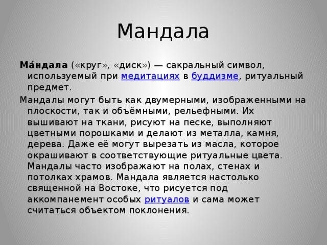 Мандала Ма́ндала  («круг», «диск») — сакральный символ, используемый при  медитациях  в  буддизме , ритуальный предмет. Мандалы могут быть как двумерными, изображенными на плоскости, так и объёмными, рельефными. Их вышивают на ткани, рисуют на песке, выполняют цветными порошками и делают из металла, камня, дерева. Даже её могут вырезать из масла, которое окрашивают в соответствующие ритуальные цвета. Мандалы часто изображают на полах, стенах и потолках храмов. Мандала является настолько священной на Востоке, что рисуется под аккомпанемент особых  ритуалов  и сама может считаться объектом поклонения. 
