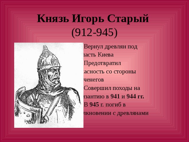 Князь Игорь Старый  1. Вернул древлян под  власть Киева  2. Предотвратил  опасность со стороны  печенегов  3. Совершил походы на  Византию в 941 и 944 гг.   4. В 945 г. погиб в  столкновении с древлянами 
