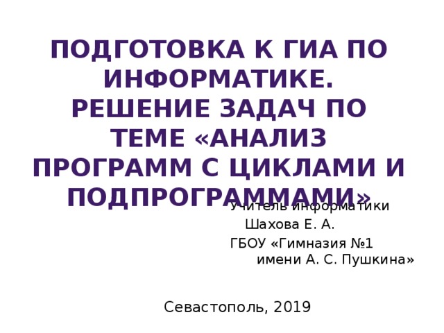 Подготовка к ГИА по информатике. Решение задач по теме «Анализ программ с циклами и подпрограммами» Учитель информатики  Шахова Е. А. ГБОУ «Гимназия №1 имени А. С. Пушкина» Севастополь, 2019