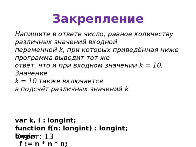 Закрепление Напишите в ответе число, равное количеству различных значений входной переменной k, при которых приведённая ниже программа выводит тот же ответ, что и при входном значении k = 10. Значение k = 10 также включается в подсчёт различных значений k.    var k, i : longint; function f(n: longint) : longint; begin  f := n * n * n; end; begin  readln(k);  i := 1;  while f(i)   i:= i+1;  if f(i)-k   writeln(i)  else writeln(i-1); end. Ответ: 13