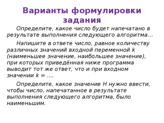 Варианты формулировки задания Определите, какое число будет напечатано в результате выполнения следующего алгоритма… Напишите в ответе число, равное количеству различных значений входной переменной k (наименьшее значение, наибольшее значение), при которых приведённая ниже программа выводит тот же ответ, что и при входном значении k = …. Определите, какое значение H нужно ввести, чтобы число, напечатанное в результате выполнения следующего алгоритма, было наименьшим.