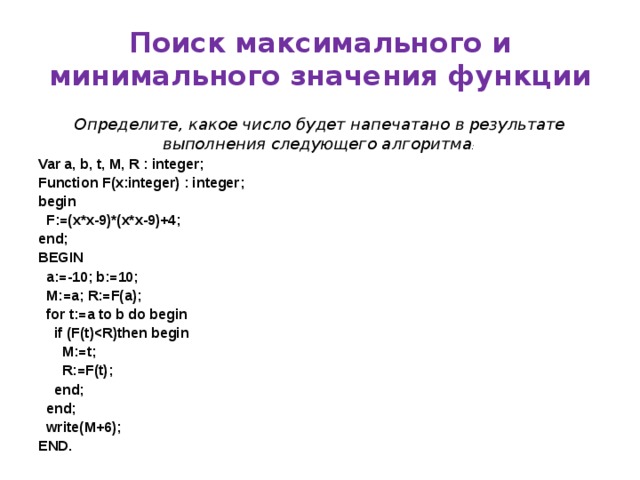 Поиск максимального и минимального значения функции Определите, какое число будет напечатано в результате выполнения следующего алгоритма : Var a, b, t, M, R : integer; Function F(x:integer) : integer; begin  F:=(x*x-9)*(x*x-9)+4; end; BEGIN  a:=-10; b:=10;  M:=a; R:=F(a);  for t:=a to b do begin  if (F(t)  M:=t;  R:=F(t);  end;  end;  write(M+6); END.