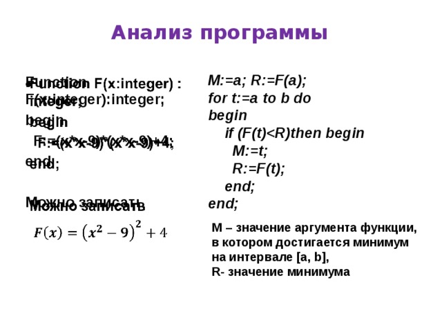 Анализ программы M:=a; R:=F(a); for t:=a to b do begin  if (F(t)  M:=t;  R:=F(t);  end; end;   Function F(x:integer):integer; begin  F:=(x*x-9)*(x*x-9)+4; end;  Можно записать  M – значение аргумента функции, в котором достигается минимум на интервале [a, b], R- значение минимума
