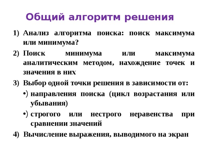 Общий алгоритм решения Анализ алгоритма поиска: поиск максимума или минимума? Поиск минимума или максимума аналитическим методом, нахождение точек и значения в них Выбор одной точки решения в зависимости от: направления поиска (цикл возрастания или убывания) строгого или нестрого неравенства при сравнении значений 4) Вычисление выражения, выводимого на экран