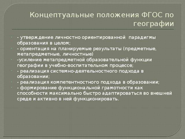 Концептуальные положения ФГОС по географии - утверждение личностно ориентированной парадигмы образования в целом; - ориентация на планируемые результаты (предметные, метапредметные, личностные) -усиление метапредметной образовательной функции географии в учебно-воспитательном процессе; - реализация системно-деятельностного подхода в образовании; - реализация компетентностного подхода в образовании; - формирование функциональной грамотности как способности максимально быстро адаптироваться во внешней среде и активно в ней функционировать. 