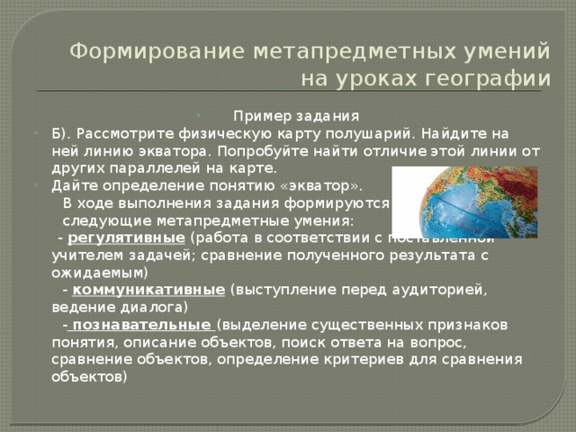 Формирование метапредметных умений на уроках географии Пример задания Б). Рассмотрите физическую карту полушарий. Найдите на ней линию экватора. Попробуйте найти отличие этой линии от других параллелей на карте. Дайте определение понятию «экватор».  В ходе выполнения задания формируются  следующие метапредметные умения:  - регулятивные (работа в соответствии с поставленной учителем задачей; сравнение полученного результата с ожидаемым)  - коммуникативные (выступление перед аудиторией, ведение диалога)  - познавательные (выделение существенных признаков понятия, описание объектов, поиск ответа на вопрос, сравнение объектов, определение критериев для сравнения объектов) 