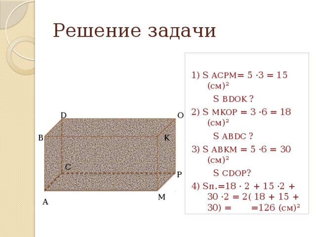 Решение задачи 1) S ACPM = 5 ·3 = 15 (см)²  S BDOK ? 2) S MKOP = 3 ·6 = 18 (см)²  S ABDC ? 3) S ABKM = 5 ·6 = 30 (cм)²  S CDOP ? 4) Sп.=18 · 2 + 15 ·2 + 30 ·2 = 2( 18 + 15 + 30) = =126 (см)² D O B K C P M A 