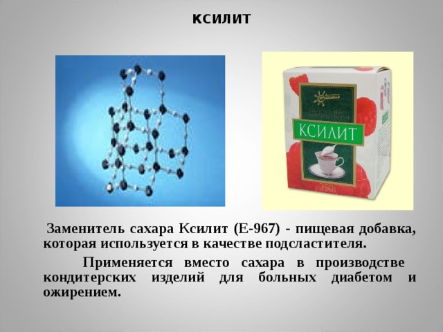КСИЛИТ  Заменитель сахара Ксилит (E-967) - пищевая добавка, которая используется в качестве подсластителя.  Применяется вместо сахара в производстве кондитерских изделий для больных диабетом и ожирением.  