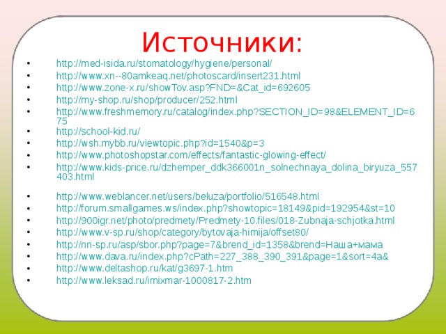 Источники: http://med-isida.ru/stomatology/hygiene/personal/ http://www.xn--80amkeaq.net/photoscard/insert231.html http://www.zone-x.ru/showTov.asp?FND=&Cat_id=692605 http://my-shop.ru/shop/producer/252.html http://www.freshmemory.ru/catalog/index.php?SECTION_ID=98&ELEMENT_ID=675 http://school-kid.ru/ http://wsh.mybb.ru/viewtopic.php?id=1540&p=3 http://www.photoshopstar.com/effects/fantastic-glowing-effect/ http://www.kids-price.ru/dzhemper_ddk366001n_solnechnaya_dolina_biryuza_557403.html  http://www.weblancer.net/users/beluza/portfolio/516548.html http://forum.smallgames.ws/index.php?showtopic=18149&pid=192954&st=10 http://900igr.net/photo/predmety/Predmety-10.files/018-Zubnaja-schjotka.html http://www.v-sp.ru/shop/category/bytovaja-himija/offset80/  http://nn-sp.ru/asp/sbor.php?page=7&brend_id=1358&brend=Наша+мама  http://www.dava.ru/index.php?cPath=227_388_390_391&page=1&sort=4a& http://www.deltashop.ru/kat/g3697-1.htm http://www.leksad.ru/imixmar-1000817-2.htm  
