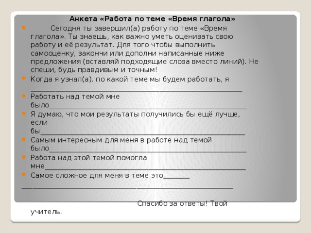  Анкета «Работа по теме «Время глагола»  Сегодня ты завершил(а) работу по теме «Время глагола». Ты знаешь, как важно уметь оценивать свою работу и её результат. Для того чтобы выполнить самооценку, закончи или дополни написанные ниже предложения (вставляй подходящие слова вместо линий). Не спеши, будь правдивым и точным! Когда я узнал(а). по какой теме мы будем работать, я _____________________________________________________________ Работать над темой мне было_________________________________________________________ Я думаю, что мои результаты получились бы ещё лучше, если бы___________________________________________________________ Самым интересным для меня в работе над темой было_________________________________________________________ Работа над этой темой помогла мне__________________________________________________________ Самое сложное для меня в теме это  _____________________________________________________________    Спасибо за ответы! Твой учитель. 