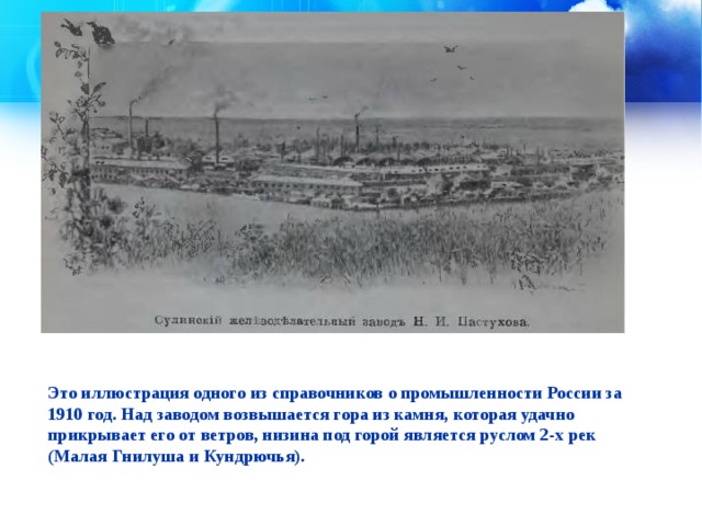  Это иллюстрация одного из справочников о промышленности России за 1910 год. Над заводом возвышается гора из камня, которая удачно прикрывает его от ветров, низина под горой является руслом 2-х рек (Малая Гнилуша и Кундрючья).    