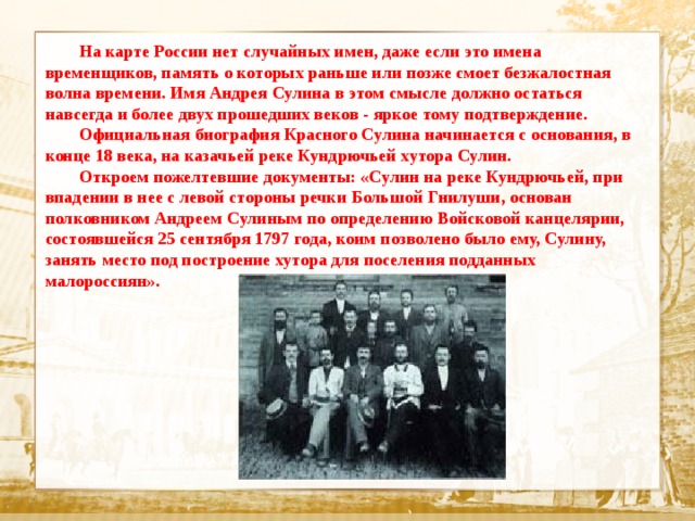  На карте России нет случайных имен, даже если это имена временщиков, память о которых раньше или позже смоет безжалостная волна времени. Имя Андрея Сулина в этом смысле должно остаться навсегда и более двух прошедших веков - яркое тому подтверждение.  Официальная биография Красного Сулина начинается с основания, в конце 18 века, на казачьей реке Кундрючьей хутора Сулин.  Откроем пожелтевшие документы: «Сулин на реке Кундрючьей, при впадении в нее с левой стороны речки Большой Гнилуши, основан полковником Андреем Сулиным по определению Войсковой канцелярии, состоявшейся 25 сентября 1797 года, коим позволено было ему, Сулину, занять место под построение хутора для поселения подданных малороссиян».  Текст  