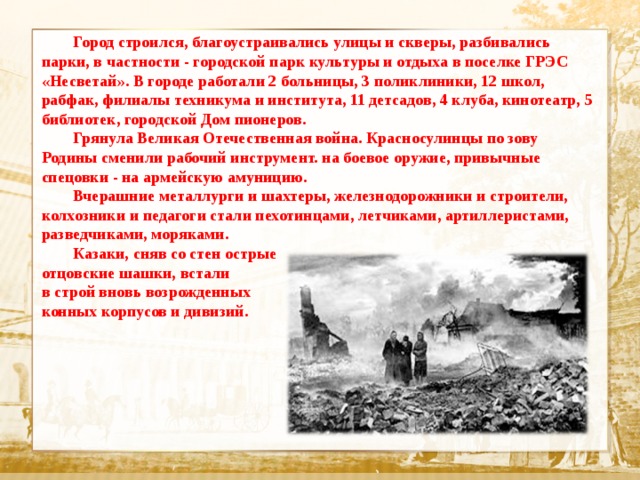   Город строился, благоустраивались улицы и скверы, разбивались парки, в частности - городской парк культуры и отдыха в поселке ГРЭС «Несветай». В городе работали 2 больницы, 3 поликлиники, 12 школ, рабфак, филиалы техникума и института, 11 детсадов, 4 клуба, кинотеатр, 5 библиотек, городской Дом пионеров.  Грянула Великая Отечественная война. Красносулинцы по зову Родины сменили рабочий инструмент. на боевое оружие, привычные спецовки - на армейскую амуницию.  Вчерашние металлурги и шахтеры, железнодорожники и строители, колхозники и педагоги стали пехотинцами, летчиками, артиллеристами, разведчиками, моряками.  Казаки, сняв со стен острые отцовские шашки, встали в строй вновь возрожденных конных корпусов и дивизий.    Текст  