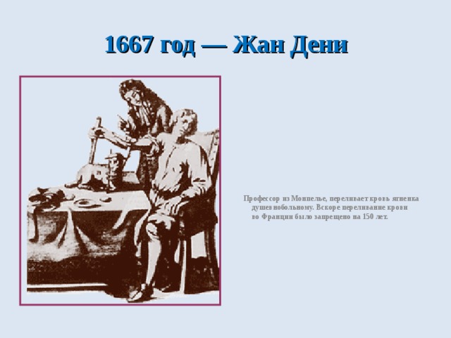 1667 год — Жан Дени  Профессор из Монпелье, переливает кровь ягненка душевнобольному. Вскоре переливание крови во Франции было запрещено на 150 лет. 