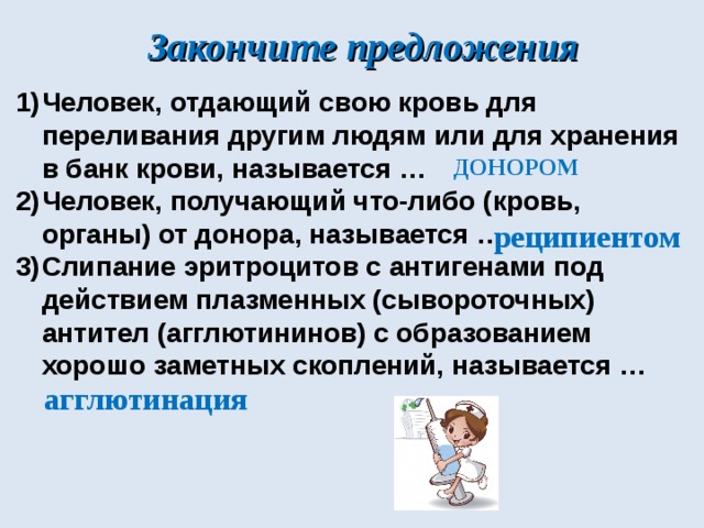 Закончите предложения Человек, отдающий свою кровь для переливания другим людям или для хранения в банк крови, называется … Человек, получающий что-либо (кровь, органы) от донора, называется … Слипание эритроцитов с антигенами под действием плазменных (сывороточных) антител (агглютининов) с образованием хорошо заметных скоплений, называется … ДОНОРОМ реципиентом агглютинация 