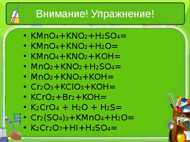 Внимание! Упражнение! KMnO 4 +KNO 2 +H 2 SO 4 = KMnO 4 +KNO 2 +H 2 O= KMnO 4 +KNO 2 + КОН = MnO 2 +KNO 2 +H 2 SO 4 = MnO 2 +KNO 3 +KOH= Cr 2 O 3 +KClO 3 +KOH= KCrO 2 +Br 2 +KOH= K 2 CrO 4 + H 2 O + H 2 S = Cr 2 (SO 4 ) 3 +KMnO 4 +H 2 O= K 2 Cr 2 O 7 +HI+H 2 SO 4 = 