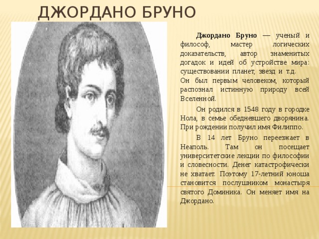 Джордано Бруно  Джордано Бруно — ученый и философ, мастер логических доказательств, автор знаменитых догадок и идей об устройстве мира: существовании планет, звезд и т.д. Он был первым человеком, который распознал истинную природу всей Вселенной.  Он родился в 1548 году в городке Нола, в семье обедневшего дворянина. При рождении получил имя Филиппо.  В 14 лет Бруно переезжает в Неаполь. Там он посещает университетские лекции по философии и словесности. Денег катастрофически не хватает. Поэтому 17-летний юноша становится послушником монастыря святого Доминика. Он меняет имя на Джордано. 