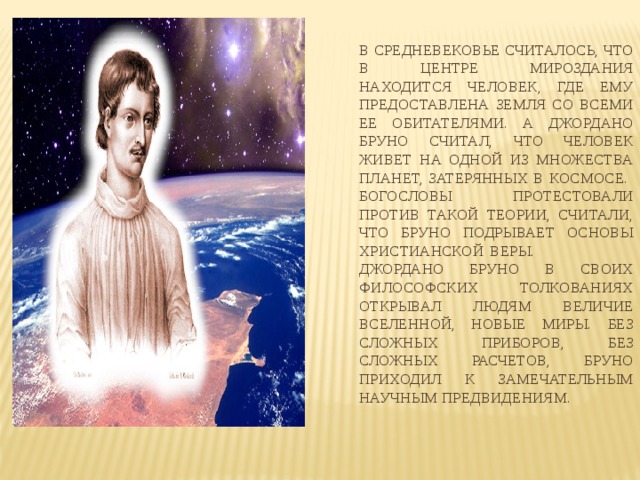 В средневековье считалось, что в центре мироздания находится человек, где ему предоставлена Земля со всеми ее обитателями. А Джордано Бруно считал, что человек живет на одной из множества планет, затерянных в космосе.  Богословы протестовали против такой теории, считали, что Бруно подрывает основы христианской веры.  Джордано Бруно в своих философских толкованиях открывал людям величие Вселенной, новые миры. Без сложных приборов, без сложных расчетов, Бруно приходил к замечательным научным предвидениям. 