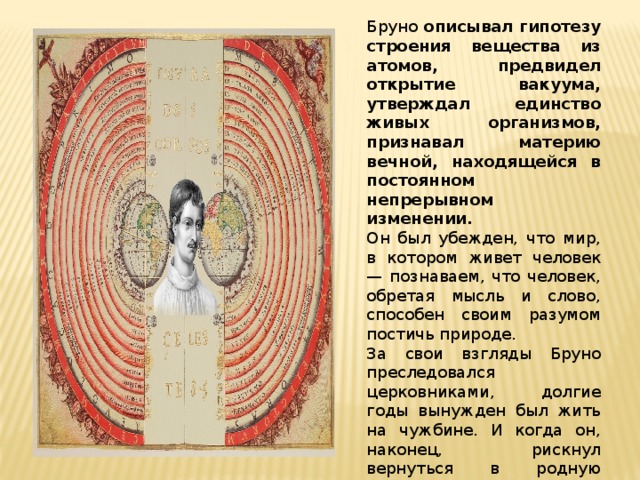 Бруно описывал гипотезу строения вещества из атомов, предвидел открытие вакуума, утверждал единство живых организмов, признавал материю вечной, находящейся в постоянном непрерывном изменении. Он был убежден, что мир, в котором живет человек — познаваем, что человек, обретая мысль и слово, способен своим разумом постичь природе. За свои взгляды Бруно преследовался церковниками, долгие годы вынужден был жить на чужбине. И когда он, наконец, рискнул вернуться в родную Италию, церковь потребовала отречения от своих убеждений. Бруно остался верен самому себе ценою собственной жизни. 