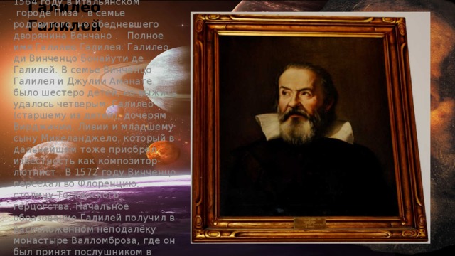 Галилео Галилей Галилей родился 15 феврале 1564 году в итальянском  городе Пиза , в семье родовитого, но обедневшего дворянина Венчано .   Полное имя Галилео Галилея: Галилео ди Винченцо Бонайути де Галилей. В семье Винченцо Галилея и Джулии Аманате было шестеро детей, но выжить удалось четверым: Галилео (старшему из детей), дочерям Вирджинии, Ливии и младшему сыну Микеланджело, который в дальнейшем тоже приобрёл известность как композитор-лютнист . В 1572 году Винченцо переехал во Флоренцию, столицу Тосканского герцогства. Начальное образование Галилей получил в расположенном неподалёку монастыре Валломброза, где он был принят послушником в монашеский орден . 