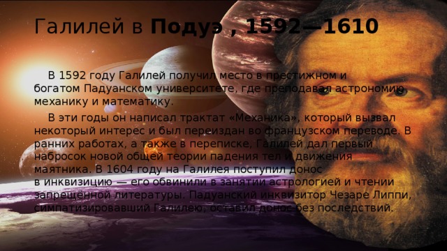 Галилей в Подуэ , 1592—1610    В 1592 году Галилей получил место в престижном и богатом Падуанском университете, где преподавал астрономию, механику и математику.  В эти годы он написал трактат «Механика», который вызвал некоторый интерес и был переиздан во французском переводе. В ранних работах, а также в переписке, Галилей дал первый набросок новой общей теории падения тел и движения маятника. В 1604 году на Галилея поступил донос в инквизицию — его обвинили в занятии астрологией и чтении запрещённой литературы. Падуанский инквизитор Чезаре Липпи, симпатизировавший Галилею, оставил донос без последствий. 