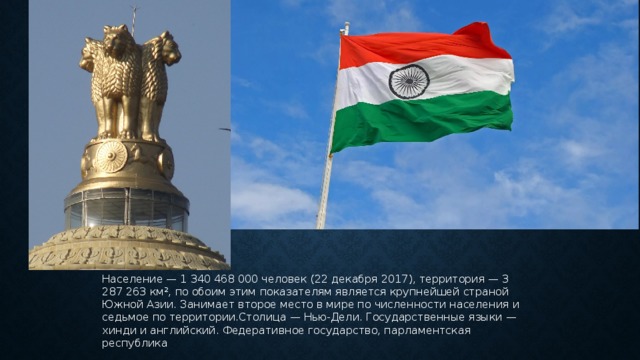 Население — 1 340 468 000 человек (22 декабря 2017), территория — 3 287 263 км², по обоим этим показателям является крупнейшей страной Южной Азии. Занимает второе место в мире по численности населения и седьмое по территории.Столица — Нью-Дели. Государственные языки — хинди и английский. Федеративное государство, парламентская республика 