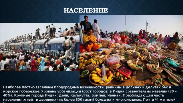 Население Наиболее плотно заселены плодородные низменности, равнины в долинах и дельтах рек и морское побережье. Уровень урбанизации (рост городов) в Индии сравнительно невелик (30 – 40%). Крупные города Индии: Дели, Калькутта, Бомпей, Ченнаи. Преобладающая часть населения живёт в деревнях (их более 600тысяч) больших и многолюдных. Почти ¼ жителей Индии имеет достаток ниже официального уровня бедности. 
