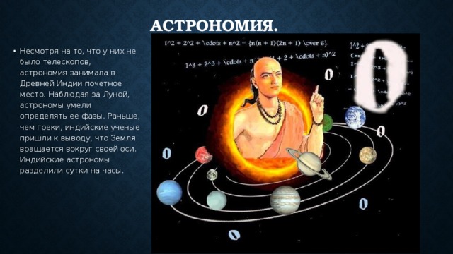 Астрономия. Несмотря на то, что у них не было телескопов, астрономия занимала в Древней Индии почетное место. Наблюдая за Луной, астрономы умели определять ее фазы. Раньше, чем греки, индийские ученые пришли к выводу, что Земля вращается вокруг своей оси. Индийские астрономы разделили сутки на часы. 