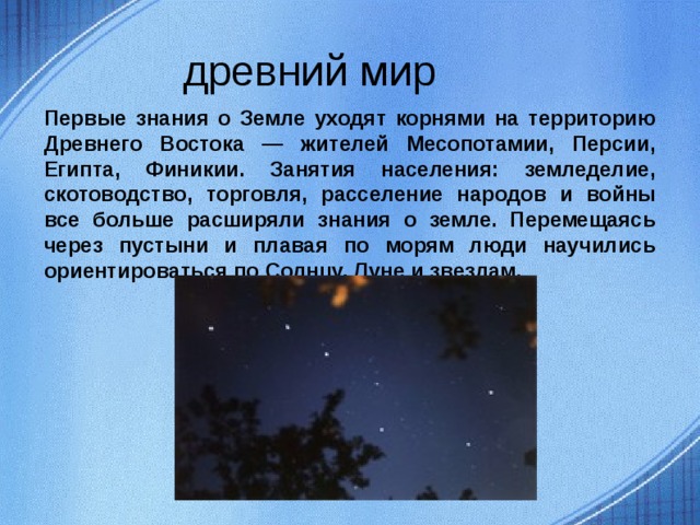  древний мир Первые знания о Земле уходят корнями на территорию Древнего Востока — жителей Месопотамии, Персии, Египта, Финикии. Занятия населения: земледелие, скотоводство, торговля, расселение народов и войны все больше расширяли знания о земле. Перемещаясь через пустыни и плавая по морям люди научились ориентироваться по Солнцу, Луне и звездам.  