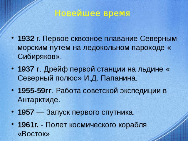 Новейшее время 1932 г. Первое сквозное плавание Северным морским путем на ледокольном пароходе « Сибиряков». 1937 г . Дрейф первой станции на льдине « Северный полюс» И.Д. Папанина. 1955-59гг . Работа советской экспедиции в Антарктиде. 1957 — Запуск первого спутника. 1961г. - Полет космического корабля «Восток»  