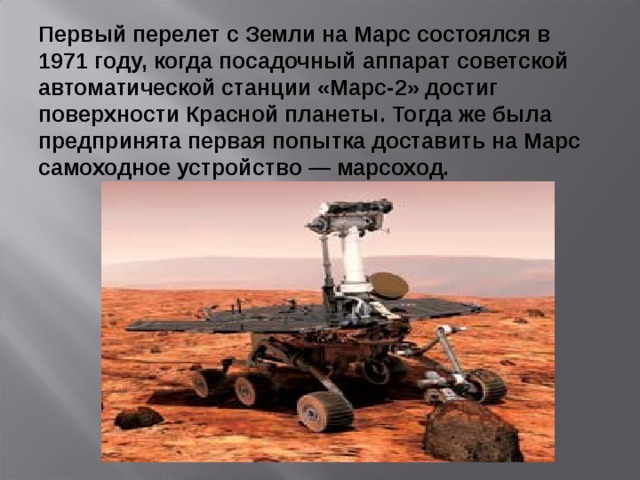 Первый перелет с Земли на Марс состоялся в 1971 году, когда посадочный аппарат советской автоматической станции «Марс-2» достиг поверхности Красной планеты. Тогда же была предпринята первая попытка доставить на Марс самоходное устройство — марсоход.  