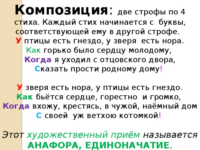 Композиция : две строфы по 4 стиха. Каждый стих начинается с буквы, соответствующей ему в другой строфе. У птицы есть гнездо, у зверя есть нора . Как горько было сердцу молодому, Когда я уходил с отцовского двора, С казать прости родному дому ! У зверя есть нора, у птицы есть гнездо . Как бьётся сердце, горестно и громко, Когда вхожу, крестясь, в чужой, наёмный дом С своей уж ветхою котомкой !           Этот художественный приём называется  АНАФОРА, ЕДИНОНАЧАТИЕ . 