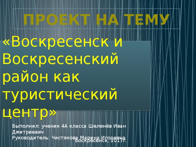 Выполнил: ученик 4А класса Шеленёв Иван Дмитриевич Руководитель: Чистякова Марина Игоревна ПРОЕКТ НА ТЕМУ «Воскресенск и Воскресенский район как туристический центр» Воскресенск, 2017г.