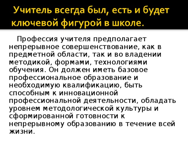 Профессия учителя предполагает непрерывное совершенствование, как в предметной области, так и во владении методикой, формами, технологиями обучения. Он должен иметь базовое профессиональное образование и необходимую квалификацию, быть способным к инновационной профессиональной деятельности, обладать уровнем методологической культуры и сформированной готовности к непрерывному образованию в течение всей жизни.