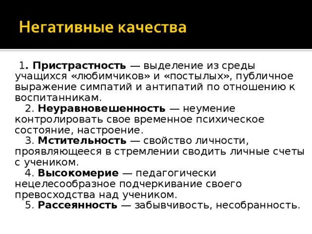 1 . Пристрастность — выделение из среды учащихся «любимчиков» и «постылых», публичное выражение симпатий и антипатий по отношению к воспитанникам.     2. Неуравновешенность — неумение контролировать свое временное психическое состояние, настроение.     3. Мстительность — свойство личности, проявляющееся в стремлении сводить личные счеты с учеником.     4. Высокомерие — педагогически нецелесообразное подчеркивание своего превосходства над учеником.     5. Рассеянность — забывчивость, несобранность. 