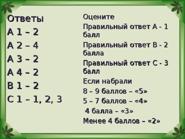 Ответы А 1 – 2 А 2 – 4 А 3 – 2 А 4 – 2 В 1 – 2 С 1 – 1, 2, 3 Оцените Правильный ответ А - 1 балл Правильный ответ В - 2 балла Правильный ответ С - 3 балл Если набрали 8 – 9 баллов – «5» 5 – 7 баллов – «4»  4 балла – «3» Менее 4 баллов – «2»