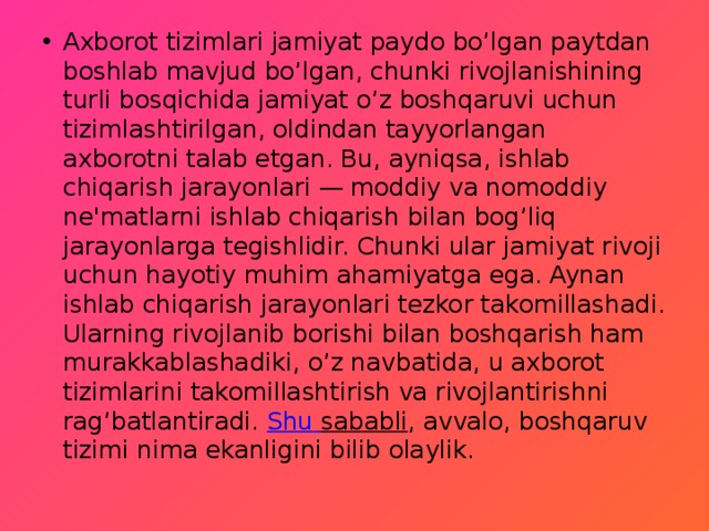 Axborot tizimlari jamiyat paydo bo’lgan paytdan boshlab mavjud bo’lgan, chunki rivojlanishining turli bosqichida jamiyat o’z boshqaruvi uchun tizimlashtirilgan, oldindan tayyorlangan axborotni talab etgan. Bu, ayniqsa, ishlab chiqarish jarayonlari — moddiy va nomoddiy ne'matlarni ishlab chiqarish bilan bog’liq jarayonlarga tegishlidir. Chunki ular jamiyat rivoji uchun hayotiy muhim ahamiyatga ega. Aynan ishlab chiqarish jarayonlari tezkor takomillashadi. Ularning rivojlanib borishi bilan boshqarish ham murakkablashadiki, o’z navbatida, u axborot tizimlarini takomillashtirish va rivojlantirishni rag’batlantiradi.  Shu  sababli , avvalo, boshqaruv tizimi nima ekanligini bilib olaylik. 