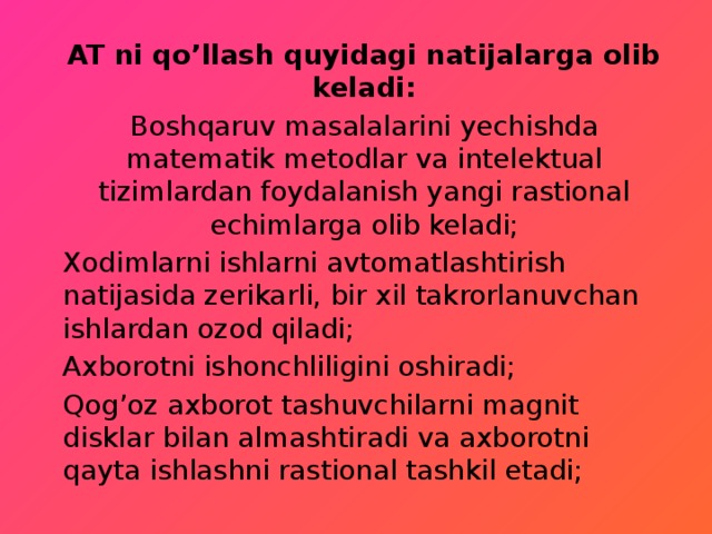 AT ni qo’llash quyidagi natijalarga olib keladi: Boshqaruv masalalarini yechishda matematik metodlar va intelektual tizimlardan foydalanish yangi rastional echimlarga olib keladi; Xodimlarni ishlarni avtomatlashtirish natijasida zerikarli, bir xil takrorlanuvchan ishlardan ozod qiladi; Axborotni ishonchliligini oshiradi; Qog’oz axborot tashuvchilarni magnit disklar bilan almashtiradi va axborotni qayta ishlashni rastional tashkil etadi; 